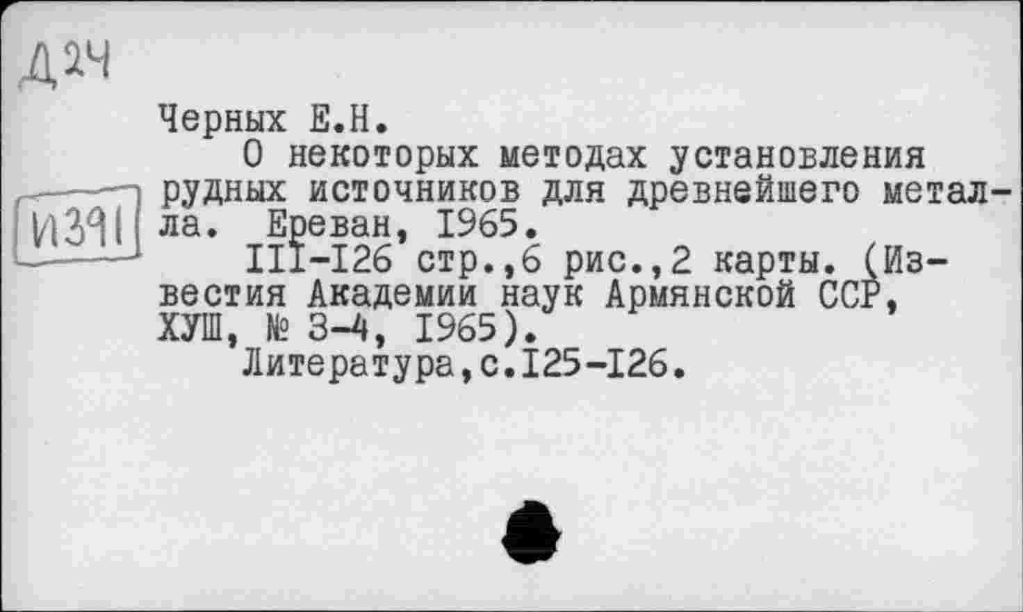 ﻿дач
Черных Е.Н.
О некоторых методах установления —п рудных источников для древнейшего метал-ла* Ереван, 1965.
Ill—126 стр.,6 рис.,2 карты. (Известия Академии наук Армянской ССР, ХУШ, № 3-4, 1965).
Литература,с.125-126.